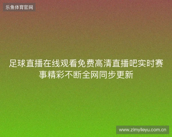 足球直播在线观看免费高清直播吧实时赛事精彩不断全网同步更新 足球直播在线观看免费高清直播吧实时赛事精彩不断全网同步更新