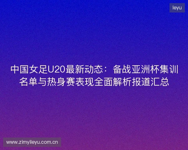 中国女足U20最新动态:备战亚洲杯集训名单与热身赛表现全面解析报道汇总 中国女足U20最新动态:备战亚洲杯集训名单与热身赛表现全面解析报道汇总