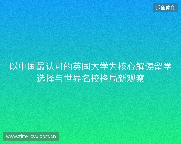 以中国最认可的英国大学为核心解读留学选择与世界名校格局新观察 以中国最认可的英国大学为核心解读留学选择与世界名校格局新观察