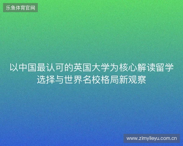 以中国最认可的英国大学为核心解读留学选择与世界名校格局新观察 以中国最认可的英国大学为核心解读留学选择与世界名校格局新观察