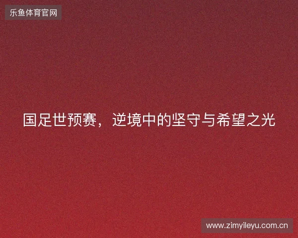 国足世预赛,逆境中的坚守与希望之光 国足世预赛,逆境中的坚守与希望之光